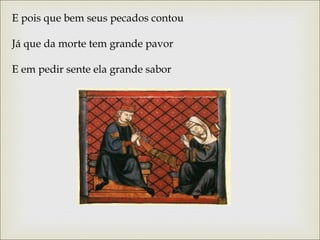 E pois que bem seus pecados contou 
Já que da morte tem grande pavor 
E em pedir sente ela grande sabor 
 