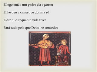 E logo então um padre ela agarrou 
E lhe deu a cama que dormia só 
E diz que enquanto vida tiver 
Fará tudo pelo que Deus lhe concedeu 
 