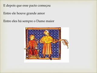 E depois que esse pacto começou 
Entre ele houve grande amor 
Entre eles há sempre o Damo maior 
 