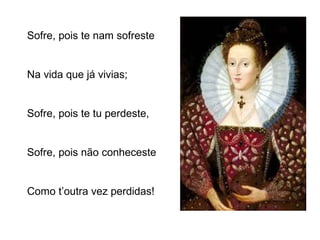 Sofre, pois te nam sofreste 
Na vida que já vivias; 
Sofre, pois te tu perdeste, 
Sofre, pois não conheceste 
Como t’outra vez perdidas! 
 