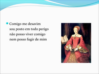 Comigo me desavim 
sou posto em todo perigo 
não posso viver comigo 
nem posso fugir de mim 
 