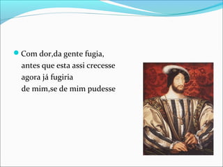 Com dor,da gente fugia, 
antes que esta assi crecesse 
agora já fugiria 
de mim,se de mim pudesse 
 