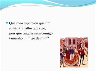 Que meo espero ou que fim 
so vão trabalho que sigo, 
pois que trago a mim comigo, 
tamanho inimigo de mim? 
 