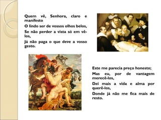 Quem vê, Senhora, claro e 
manifesto 
O lindo ser de vossos olhos belos, 
Se não perder a vista só em vê-los, 
Já não paga o que deve a vosso 
gesto. 
Este me parecia preço honesto; 
Mas eu, por de vantagem 
merecê-los, 
Dei mais a vida e alma por 
querê-los, 
Donde já não me fica mais de 
resto. 
 