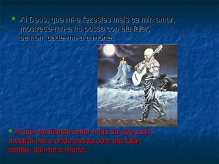  Ai Deus, qquuee mmii--aa ffeezzeesstteess mmaaiiss ccaa mmiinn aammaarr,, 
mmoossttrraaddee--mmhh--aa hhuu ppoossssaa ccoonn eellaa ffaallaarr,, 
ssee nnoonn,, ddaaddee--mmhh--aa aa mmoorrttee.. 
 AA qquuee mmee ffiizzeessttee aammaarr mmaaiiss ddoo qquuee ttuuddoo,, 
mmoossttrraaii--mmee ee oonnddee ppoossssaa ccoomm eellaa ffaallaarr,, 
sseennããoo,, ddaaii--mmee aa mmoorrttee.. 
 