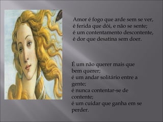 Amor é fogo que arde sem se ver, 
é ferida que dói, e não se sente; 
é um contentamento descontente, 
é dor que desatina sem doer. 
É um não querer mais que 
bem querer; 
é um andar solitário entre a 
gente; 
é nunca contentar-se de 
contente; 
é um cuidar que ganha em se 
perder. 
 