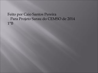 Feito por Caio Santos Pereira 
Para Projeto Sarau do CEMSO de 2014 
1°B 
 