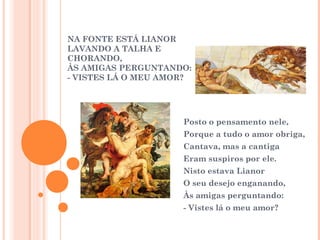 NA FONTE ESTÁ LIANOR 
LAVANDO A TALHA E 
CHORANDO, 
ÀS AMIGAS PERGUNTANDO: 
- VISTES LÁ O MEU AMOR? 
Posto o pensamento nele, 
Porque a tudo o amor obriga, 
Cantava, mas a cantiga 
Eram suspiros por ele. 
Nisto estava Lianor 
O seu desejo enganando, 
Às amigas perguntando: 
- Vistes lá o meu amor? 
 