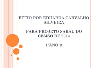 FEITO POR EDUARDA CARVALHO 
SILVEIRA 
PARA PROJETO SARAU DO 
CEMSO DE 2014 
1ºANO B 
 