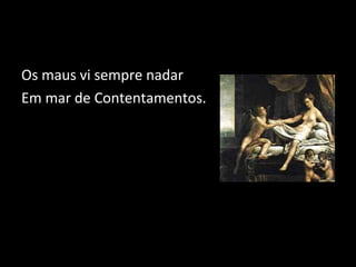 Os maus vi sempre nadar 
Em mar de Contentamentos. 
 