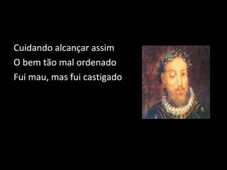 Cuidando alcançar assim 
O bem tão mal ordenado 
Fui mau, mas fui castigado 
 