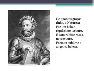 De quantas graças 
tinha, a Natureza 
Fez um belo e 
riquíssimo tesouro, 
E com rubis e rosas, 
neve e ouro, 
Formou sublime e 
angélica beleza. 
 