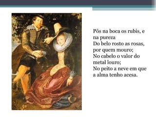 Pôs na boca os rubis, e 
na pureza 
Do belo rosto as rosas, 
por quem mouro; 
No cabelo o valor do 
metal louro; 
No peito a neve em que 
a alma tenho acesa. 
 