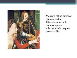 Mas nos olhos mostrou 
quanto podia, 
E fez deles um sol, 
onde se apura 
A luz mais clara que a 
do claro dia. 
 