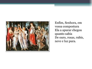 Enfim, Senhora, em 
vossa compostura 
Ela a apurar chegou 
quanto sabia 
De ouro, rosas, rubis, 
neve e luz pura. 
 