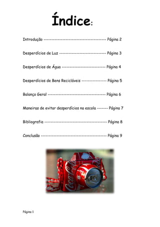 Página 1
Introdução ---------------------------------------- Página 2
Desperdícios de Luz ------------------------------ Página 3
Desperdícios de Água ---------------------------- Página 4
Desperdícios de Bens Recicláveis ---------------- Página 5
Balanço Geral ------------------------------------- Página 6
Maneiras de evitar desperdícios na escola ------- Página 7
Bibliografia ---------------------------------------- Página 8
Conclusão ------------------------------------------ Página 9
Índice:
 