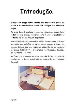 Página 2
Durante um tempo estive atenta aos desperdícios feitos na
escola e os fundamentais foram: luz, energia, lixo reciclável
e água.
Ao longo deste trabalhado vou mostrar alguns dos desperdícios
feitos por nós alunos, auxiliares e até mesmo os professores
feitos no dia-a-dia e ninguém se percebe.
Vou também mostrar como evitar muitos dos erros que se fazem
na escola, dar opiniões de evitar estes mesmos e fazer um
pequeno balanço sobre as respostas adquiridas no um inquérito
aos alunos de 11, 12, 13, 14 e 15 anos no recinto escolar da escola
E B 2,3 Padre José Rota.
As fotos que se encontram neste trabalho foram retiradas na
escola e com a devida autorização, as imagens foram tiradas da
Internet.
Introdução:
 