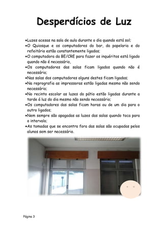 Página 3
Luzes acesas na sala de aula durante o dia quando está sol;
O Quiosque e os computadores do bar, da papelaria e do
refeitório estão constantemente ligados;
O computadora da BE/CRE para fazer os inquéritos está ligado
quando não é necessário,
Os computadores das salas ficam ligados quando não é
necessário;
Nas salas dos computadores alguns destes ficam ligados;
Na reprografia as impressoras estão ligadas mesmo não sendo
necessário;
No recinto escolar as luzes do pátio estão ligadas durante a
tarde á luz do dia mesmo não sendo necessário;
Os computadores das salas ficam horas ou de um dia para o
outro ligados;
Nem sempre são apagadas as luzes das salas quando toca para
o intervalo;
As tomadas que se encontra fora das salas são ocupadas pelos
alunos sem ser necessário.
Desperdícios de Luz
 