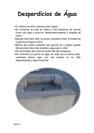 Página 4
O chafariz no átrio costuma estar ligado;
As torneiras da casa de banho e dos lavatórios da cantina
ficam com água a escorrer desnecessariamente e ninguém dá
conta;
Quando está mais calor os alunos costumam fazer brincadeiras
e guerras de água no átrio,
Muitos dos alunos compram uma garrafa de e depois quando
não precisam mais dela mandam a água para o chão;
Os autoclismos das casas de banho não são ecológicos;
No refeitório os jarros de água em cada vez os alunos usam,
costumam deixar água cair nas messas ou no chão
desperdiçando a água fornecida.
Desperdícios de Água
 