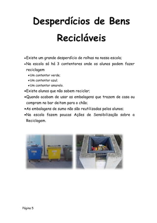 Página 5
Existe um grande desperdício de rolhas na nossa escola;
Na escola só há 3 contentores onde os alunos podem fazer
reciclagem
Um contentor verde;
Um contentor azul;
Um contentor amarelo.
Existe alunos que não sabem reciclar;
Quando acabam de usar as embalagens que trazem de casa ou
compram no bar deitam para o chão;
As embalagens de sumo não são reutilizadas pelos alunos;
Na escola fazem poucas Ações de Sensibilização sobre a
Reciclagem.
Desperdícios de Bens
Recicláveis
 