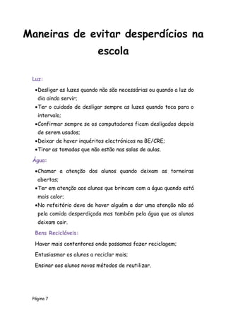 Página 7
Luz:
Desligar as luzes quando não são necessárias ou quando a luz do
dia ainda servir;
Ter o cuidado de desligar sempre as luzes quando toca para o
intervalo;
Confirmar sempre se os computadores ficam desligados depois
de serem usados;
Deixar de haver inquéritos electrónicos na BE/CRE;
Tirar as tomadas que não estão nas salas de aulas.
Água:
Chamar a atenção dos alunos quando deixam as torneiras
abertas;
Ter em atenção aos alunos que brincam com a água quando está
mais calor;
No refeitório deve de haver alguém a dar uma atenção não só
pela comida desperdiçada mas também pela água que os alunos
deixam cair.
Bens Recicláveis:
Haver mais contentores onde possamos fazer reciclagem;
Entusiasmar os alunos a reciclar mais;
Ensinar aos alunos novos métodos de reutilizar.
Maneiras de evitar desperdícios na
escola
 