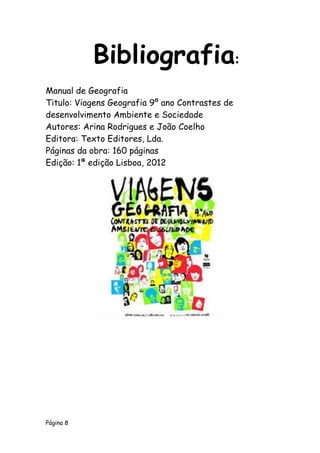 Página 8
Manual de Geografia
Titulo: Viagens Geografia 9º ano Contrastes de
desenvolvimento Ambiente e Sociedade
Autores: Arina Rodrigues e João Coelho
Editora: Texto Editores, Lda.
Páginas da obra: 160 páginas
Edição: 1ª edição Lisboa, 2012
Bibliografia:
 