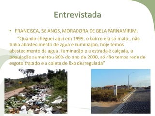 Entrevistada
• FRANCISCA, 56 ANOS, MORADORA DE BELA PARNAMIRIM.
“Quando cheguei aqui em 1999, o bairro era só mato , não
tinha abastecimento de agua e iluminação, hoje temos
abastecimento de agua ,iluminação e a estrada é calçada, a
população aumentou 80% do ano de 2000, só não temos rede de
esgoto tratado e a coleta de lixo desregulada”
 