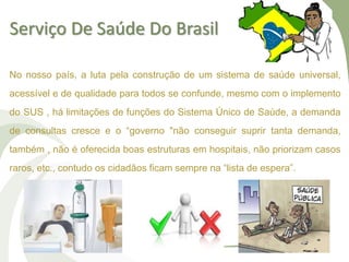 Serviço De Saúde Do Brasil
No nosso país, a luta pela construção de um sistema de saúde universal,
acessível e de qualidade para todos se confunde, mesmo com o implemento
do SUS , há limitações de funções do Sistema Único de Saúde, a demanda
de consultas cresce e o “governo "não conseguir suprir tanta demanda,
também , não é oferecida boas estruturas em hospitais, não priorizam casos
raros, etc., contudo os cidadãos ficam sempre na “lista de espera”.
 