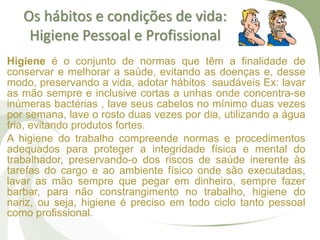 Os hábitos e condições de vida:
Higiene Pessoal e Profissional
Higiene é o conjunto de normas que têm a finalidade de
conservar e melhorar a saúde, evitando as doenças e, desse
modo, preservando a vida, adotar hábitos saudáveis Ex: lavar
as mão sempre e inclusive cortas a unhas onde concentra-se
inúmeras bactérias , lave seus cabelos no mínimo duas vezes
por semana, lave o rosto duas vezes por dia, utilizando a água
fria, evitando produtos fortes.
A higiene do trabalho compreende normas e procedimentos
adequados para proteger a integridade física e mental do
trabalhador, preservando-o dos riscos de saúde inerente às
tarefas do cargo e ao ambiente físico onde são executadas,
lavar as mão sempre que pegar em dinheiro, sempre fazer
barbar, para não constrangimento no trabalho, higiene do
nariz, ou seja, higiene é preciso em todo ciclo tanto pessoal
como profissional.
 