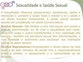 Sexualidade e Saúde Sexual
A sexualidade influencia pensamentos, sentimentos, ações e
interações e, portanto a saúde física e mental e se e saúde é
um direito humano fundamental, a saúde sexual também
deveria ser considerada um direito humano básico.
Direitos Sexuais- São direitos a uma vida sexual com prazer e
livre de discriminação, ex: de viver a sexualidade sem medo,
vergonha, culpa e outros impedimentos à livre expressão dos
desejos, escolher o/a parceiro/a sexual sem discriminações, e
com liberdade e autonomia para expressar sua orientação
sexual, se assim desejar,
Direitos Reprodutivos-Compreendem o direito básico de todo
casal e de todo indivíduo de decidir livre e responsavelmente
sobre o número, o espaçamento e a oportunidade de ter
filhos/as.
 