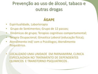 Prevenção ao uso de álcool, tabaco e
outras drogas
ÁGAPE
• Espiritualidade, Laborterapia
• Grupo de Sentimentos; Grupo de 12 passos;
• Dinâmicas de grupo; Terapias cognitivas comportamental;
• Terapia Ocupacional; Ginastica Laboral (educação física);
• Atendimento ind/ com o Psicólogos; Atendimento
Psiquiátrico.
• LOCALIZADO UMA UNIDADE EM PARNAMIRIM, CLINICA
ESPECILAIZADA NO TRATAMENTO DE DEPENDENTES
QUIMICOS E TRANSTORNO PSIQUIATRICOS .
 