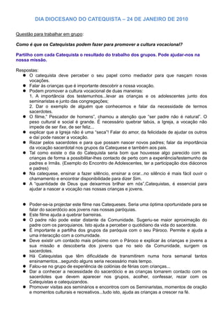 DIA DIOCESANO DO CATEQUISTA – 24 DE JANEIRO DE 2010

Questão para trabalhar em grupo:

Como é que os Catequistas podem fazer para promover a cultura vocacional?

Partilho com cada Catequista o resultado do trabalho dos grupos. Pode ajudar-nos na
nossa missão.

Respostas:
   O catequista deve perceber o seu papel como mediador para que nasçam novas
     vocações.
   Falar às crianças que é importante descobrir a nossa vocação.
   Podem promover a cultura vocacional de duas maneiras:
     1. A importância dos testemunhos...levar as crianças e os adolescentes junto dos
     seminaristas e junto das congregações;
     2. Dar o exemplo de alguém que conhecemos e falar da necessidade de termos
     sacerdotes.
   O filme,“ Pescador de homens”, chamou a atenção que “ser padre não é natural”. O
     peso cultural e social é grande. É necessário quebrar tabús, a Igreja, a vocação não
     impede de ser fixe, de ser feliz...
   explicar que a Igreja não é uma “seca”! Falar do amor, da felicidade de ajudar os outros
     e daí pode nascer a vocação.
   Rezar pelos sacerdotes e para que possam nascer novos padres; falar da importância
     da vocação sacerdotal nos grupos da Catequese e também aos pais.
   Tal como existe o dia do Catequista seria bom que houvesse algo parecido com as
     crianças de forma a possibilitar-lhes contacto de perto com a experiência/testemunho de
     padres e Irmãs. (Exemplo do Encontro de Adolescentes, ter a participação dos diáconos
     e padres)
   Na catequese, ensinar a fazer silêncio, ensinar a orar...no silêncio é mais fácil ouvir o
     chamamento e encontrar disponibilidade para dizer Sim.
   A “quantidade de Deus que deixarmos brilhar em nós”,Catequistas, é essencial para
     ajudar a nascer a vocação nas nossas crianças e jovens.


    Poder-se-ia projectar este filme nas Catequeses. Seria uma óptima oportunidade para se
     falar do sacerdócio aos jovens nas nossas paróquias.
    Este filme ajuda a quebrar barreiras.
    O padre não pode estar distante da Comunidade. Sugeriu-se maior aproximação do
     padre com os paroquianos. Isto ajuda a perceber o quotidiano da vida do sacerdote.
    É importante a partilha dos grupos da paróquia com o seu Pároco. Permite e ajuda a
     uma interacção com a comunidade.
    Deve existir um contacto mais próximo com o Pároco e explicar às crianças e jovens a
     sua missão e descoberta dos jovens que no seio da Comunidade, surgem os
     sacerdotes.
    Há Catequistas que têm dificuldade de transmitirem numa hora semanal tantos
     ensinamentos...segundo alguns seria necessário mais tempo.
    Falou-se no grupo de experiência de colónias de férias com crianças...
    Dar a conhecer a necessidade do sacerdócio e as crianças tomarem contacto com os
     sacerdotes que devem aparecer nos grupos, acolher, confessar, rezar com os
     Catequistas e catequizandos.
    Promover visitas aos seminários e encontros com os Seminaristas, momentos de oração
     e momentos culturais e recreativos...tudo isto, ajuda as crianças a crescer na fé.
 