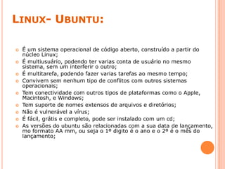 LINUX- UBUNTU:
 É um sistema operacional de código aberto, construído a partir do
núcleo Linux;
 É multiusuário, podendo ter varias conta de usuário no mesmo
sistema, sem um interferir o outro;
 É multitarefa, podendo fazer varias tarefas ao mesmo tempo;
 Convivem sem nenhum tipo de conflitos com outros sistemas
operacionais;
 Tem conectividade com outros tipos de plataformas como o Apple,
Macintosh, e Windows;
 Tem suporte de nomes extensos de arquivos e diretórios;
 Não é vulnerável a vírus;
 É fácil, grátis e completo, pode ser instalado com um cd;
 As versões do ubuntu são relacionadas com a sua data de lançamento,
mo formato AA mm, ou seja o 1º digito é o ano e o 2º é o mês do
lançamento;
 