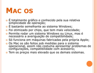 MAC OS
 É totalmente gráfico e conhecido pela sua relativa
simplicidade de operação;
 É bastante semelhante ao sistema Windows;
 Foi otimizado por chips, que tem mais velocidade;
 Permite rodar um sistema Windows ou Linux, mas é
necessário a averiguação de compatibilidade;
 Só funciona em máquinas fabricadas pela própria Apple;
 Os Mac os são feitos sob medidas para o sistema
operacional, assim não costuma apresentar problemas de
configurações, compatibilidade com acessório;
 Tem os preços mais elevado que os demais sistemas.
 