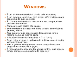 WINDOWS
 É um sistema operacional criado pela Microsoft;
 É um produto comercial, com preços diferenciados para
cada uma de suas versões;
 É o sistema operacional mais usado em computadores
pessoais no mundo;
 Muitas de suas copias são ilegais;
 Sua interface é baseada em itens visuais, como ícones
janelas, menus;
 Para arquivar não poderá usar dois objetos com o
mesmo nome na mesma pasta;
 Não poderá usar os caracteres * / ? : “|><;
 Deve estar sempre a proteção de antivírus pois é muito
vulnerável aos vírus;
 Tem a grande vantagem de serem compatíveis com
programas comerciais e jogos;
 É monousuário, pode ate ter varias contas, mas poderá
entrar somente com usuário de cada vez.
 