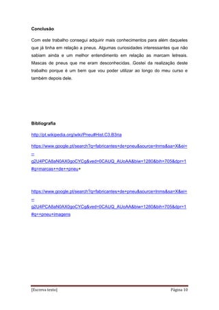 [Escreva texto] Página 10
Conclusão
Com este trabalho consegui adquirir mais conhecimentos para além daqueles
que já tinha em relação a pneus. Algumas curiosidades interessantes que não
sabiam ainda e um melhor entendimento em relação as marcam letreais.
Mascas de pneus que me eram desconhecidas. Gostei da realização deste
trabalho porque é um bem que vou poder utilizar ao longo do meu curso e
também depois dele.
Bibliografia
http://pt.wikipedia.org/wiki/Pneu#Hist.C3.B3ria
https://www.google.pt/search?q=fabricantes+de+pneu&source=lnms&sa=X&ei=
--
g2U4PCA8aN0AX0goCYCg&ved=0CAUQ_AUoAA&biw=1280&bih=705&dpr=1
#q=marcas++de++pneu+
https://www.google.pt/search?q=fabricantes+de+pneu&source=lnms&sa=X&ei=
--
g2U4PCA8aN0AX0goCYCg&ved=0CAUQ_AUoAA&biw=1280&bih=705&dpr=1
#q=+pneu+imagens
 
