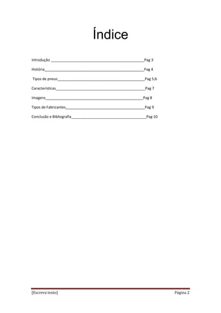 [Escreva texto] Página 2
Índice
Introdução ______________________________________________Pag 3
História_________________________________________________Pag 4
Tipos de pneus___________________________________________Pag 5;6
Características____________________________________________Pag 7
Imagens________________________________________________Pag 8
Tipos de Fabricantes_______________________________________Pag 9
Conclusão e Bibliografia_____________________________________Pag 10
 