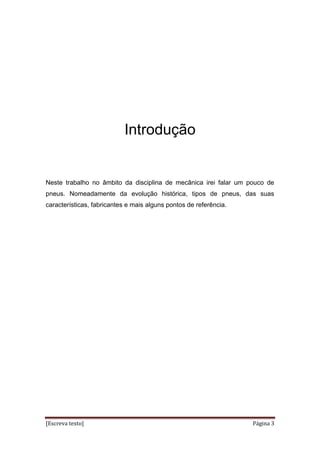 [Escreva texto] Página 3
Introdução
Neste trabalho no âmbito da disciplina de mecânica irei falar um pouco de
pneus. Nomeadamente da evolução histórica, tipos de pneus, das suas
características, fabricantes e mais alguns pontos de referência.
 