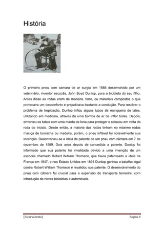 [Escreva texto] Página 4
História
O primeiro pneu com camara de ar surgiu em 1888 desenvolvido por um
veterinário, inventor escocês, John Boyd Dunlop, para a bicicleta do seu filho.
Antes disso as rodas eram de madeira, ferro, ou materiais compostos o que
provocava um desconforto e prejudicava bastante a condução. Para resolver o
problema de trepidação, Dunlop inflou alguns tubos de mangueira de latex,
utilizando em medicina, através de uma bomba de ar de inflar bolas. Depois,
envolveu os tubos com uma manta de lona para proteger e colocou em volta da
roda do triciclo. Desde então, a maioria das rodas tinham no máximo rodas
maciça de borracha ou madeira, porém, o pneu inflável foi notavelmente sua
invenção. Desenvolveu-se a ideia de patente de um pneu com câmara em 7 de
dezembro de 1889. Dois anos depois de concedida a patente, Dunlop foi
informado que sua patente foi invalidada devido a uma invenção de um
escocês chamado Robert William Thomson, que havia patenteado a ideia na
França em 1847, e nos Estado Unidos em 1891 Dunlop ganhou a batalha legal
contra Robert William Thomson e revalidou sua patente. O desenvolvimento do
pneu com câmara foi crucial para a expansão do transporte terrestre, com
introdução de novas bicicletas e automóveis.
 