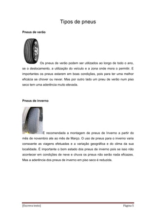 [Escreva texto] Página 5
Tipos de pneus
Pneus de verão
Os pneus de verão podem ser utilizados ao longo de todo o ano,
se o deslocamento, a utilização do veículo e a zona onde mora o permitir. E
importantes os pneus estarem em boas condições, pois para ter uma melhor
eficácia se chover ou nevar. Mas por outro lado um pneu de verão num piso
seco tem uma aderência muito elevada.
Pneus de inverno
É recomendada a montagem de pneus de Inverno a partir do
mês de novembro ate ao mês de Março. O uso de pneus para o inverno varia
consoante as viagens efetuadas e a variação geográfica e do clima da sua
localidade. É importante o bom estado dos pneus de inverno pois se isso não
acontecer em condições de neve e chuva os pneus não serão nada eficazes.
Mas a aderência dos pneus de inverno em piso seco é reduzida.
 