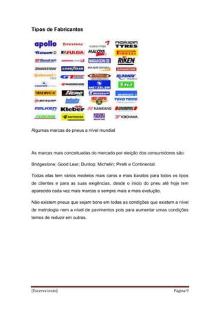 [Escreva texto] Página 9
Tipos de Fabricantes
Algumas marcas de pneus a nível mundial
As marcas mais conceituadas do mercado por eleição dos consumidores são:
Bridgestone; Good Lear; Dunlop; Michelin; Pirelli e Continental.
Todas elas tem vários modelos mais caros e mais baratos para todos os tipos
de clientes e para as suas exigências, desde o inicio do pneu até hoje tem
aparecido cada vez mais marcas e sempre mais e mais evolução.
Não existem pneus que sejam bons em todas as condições que existem a nível
de metrologia nem a nível de pavimentos pois para aumentar umas condições
temos de reduzir em outras.
 