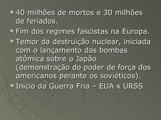  40 milhões de mortos e 30 milhões40 milhões de mortos e 30 milhões
de feriados.de feriados.
 Fim dos regimes fascistas na Europa.Fim dos regimes fascistas na Europa.
 Temor da destruição nuclear, iniciadaTemor da destruição nuclear, iniciada
com o lançamento das bombascom o lançamento das bombas
atômica sobre o Japãoatômica sobre o Japão
(demonstração do poder de força dos(demonstração do poder de força dos
americanos perante os soviéticos).americanos perante os soviéticos).
 Início da Guerra Fria – EUA x URSSInício da Guerra Fria – EUA x URSS
 