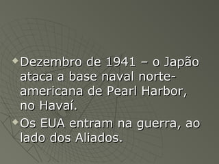  Dezembro de 1941 – o JapãoDezembro de 1941 – o Japão
ataca a base naval norte-ataca a base naval norte-
americana de Pearl Harbor,americana de Pearl Harbor,
no Havaí.no Havaí.
 Os EUA entram na guerra, aoOs EUA entram na guerra, ao
lado dos Aliados.lado dos Aliados.
 