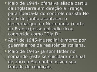  Maio de 1944- ofensiva aliada partiuMaio de 1944- ofensiva aliada partiu
da Inglaterra,em direção á França,da Inglaterra,em direção á França,
para libertá-la do controle nazista.Nopara libertá-la do controle nazista.No
dia 6 de junho,aconteceu odia 6 de junho,aconteceu o
desembarque na Normandia (nortedesembarque na Normandia (norte
da França),esse episodio ficouda França),esse episodio ficou
conhecido como “Dia D”conhecido como “Dia D”
 Abril de 1945-Mussolini é morto porAbril de 1945-Mussolini é morto por
guerrilheiros da resistência italiana.guerrilheiros da resistência italiana.
 Maio de 1945- já sem Hitler noMaio de 1945- já sem Hitler no
comando (este se suicidara no finalcomando (este se suicidara no final
de abri) a Alemanha assina seude abri) a Alemanha assina seu
tratado de rendição.tratado de rendição.
 