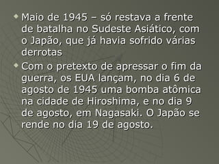  Maio de 1945 – só restava a frenteMaio de 1945 – só restava a frente
de batalha no Sudeste Asiático, comde batalha no Sudeste Asiático, com
o Japão, que já havia sofrido váriaso Japão, que já havia sofrido várias
derrotasderrotas
 Com o pretexto de apressar o fim daCom o pretexto de apressar o fim da
guerra, os EUA lançam, no dia 6 deguerra, os EUA lançam, no dia 6 de
agosto de 1945 uma bomba atômicaagosto de 1945 uma bomba atômica
na cidade de Hiroshima, e no dia 9na cidade de Hiroshima, e no dia 9
de agosto, em Nagasaki. O Japão sede agosto, em Nagasaki. O Japão se
rende no dia 19 de agosto.rende no dia 19 de agosto.
 