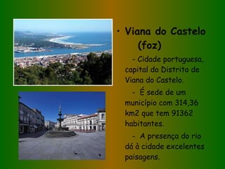 Viana do Castelo  (foz) - Cidade portuguesa, capital do Distrito de Viana do Castelo. -  É sede de um município com 314,36 km2 que tem 91362 habitantes. -  A presença do rio dá à cidade excelentes paisagens.  