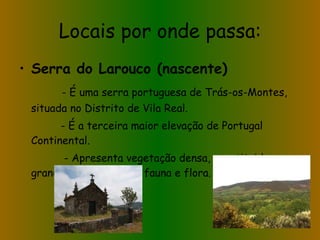 Locais por onde passa: Serra do Larouco (nascente) - É uma serra portuguesa de Trás-os-Montes, situada no Distrito de Vila Real. - É a terceira maior elevação de Portugal Continental. - Apresenta vegetação densa, constituida por grande diversidade de fauna e flora. 