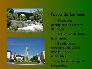 Povoa do Lenhoso - É uma vila portuguesa do Distrito de Braga. - Tem cerca de 4600 habitantes. - É sede de um município com 131,99 km2 e 22772 habitantes. - Está dividido em 29 freguesias. 