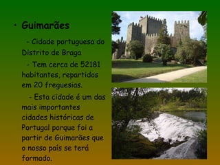 Guimarães - Cidade portuguesa do Distrito de Braga - Tem cerca de 52181 habitantes, repartidos em 20 freguesias. - Esta cidade é um das mais importantes cidades históricas de Portugal porque foi a partir de Guimarães que o nosso país se terá formado. 