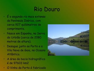 Rio Douro É o segundo rio mais extenso da Península Ibérica, com cerca 927 quilómetros de comprimento.   Nasce em Espanha, na Serra do Urbião (cerca de 2080 metros de altura). Desagua junto ao Porto e a Vila Nova de Gaia, no Oceano Atlântico. A área da bacia hidrográfica é de 97603 km2  O Vinho do Porto é fabricado nas margens deste rio. 